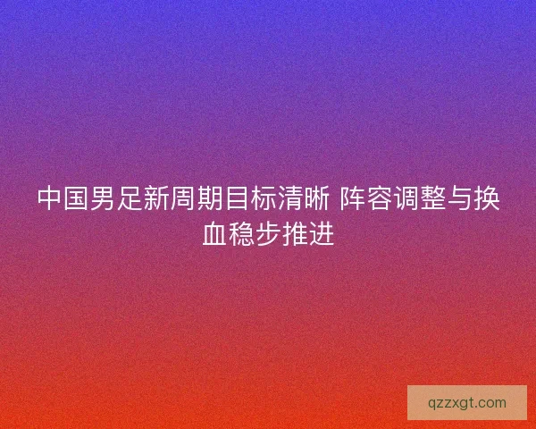 中国男足新周期目标清晰 阵容调整与换血稳步推进 中国男足新周期目标清晰 阵容调整与换血稳步推进