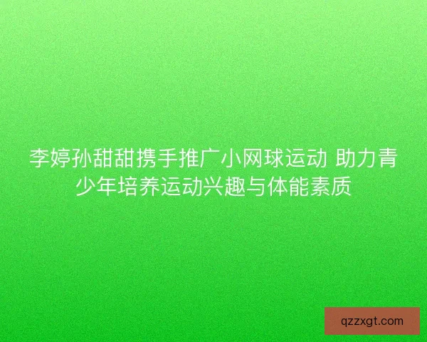 李婷孙甜甜携手推广小网球运动 助力青少年培养运动兴趣与体能素质