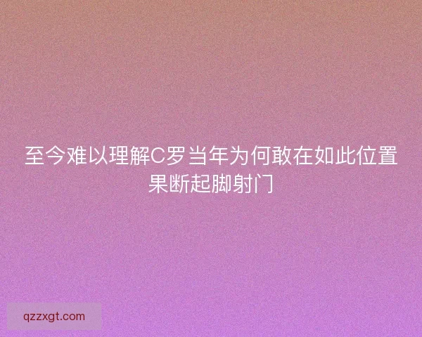 至今难以理解C罗当年为何敢在如此位置果断起脚射门
