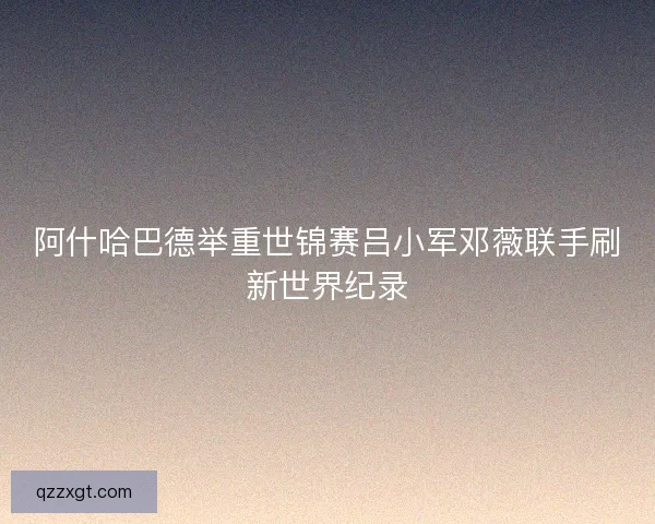 阿什哈巴德举重世锦赛吕小军邓薇联手刷新世界纪录