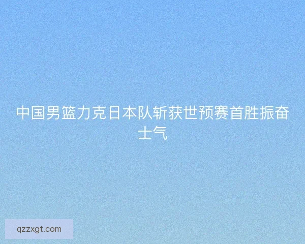 中国男篮力克日本队斩获世预赛首胜振奋士气