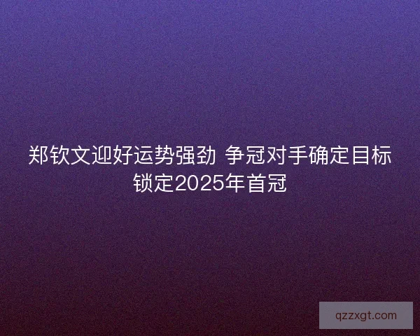 郑钦文迎好运势强劲 争冠对手确定目标锁定2025年首冠