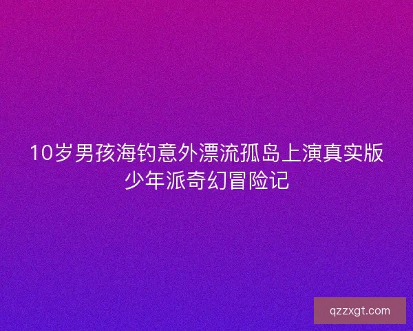 10岁男孩海钓意外漂流孤岛上演真实版少年派奇幻冒险记