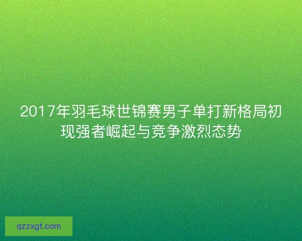 2017年羽毛球世锦赛男子单打新格局初现强者崛起与竞争激烈态势 2017年羽毛球世锦赛男子单打新格局初现强者崛起与竞争激烈态势