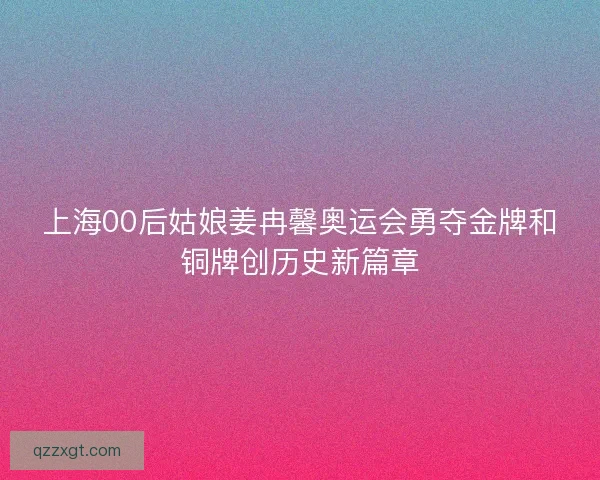 上海00后姑娘姜冉馨奥运会勇夺金牌和铜牌创历史新篇章 上海00后姑娘姜冉馨奥运会勇夺金牌和铜牌创历史新篇章