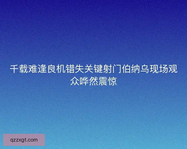 千载难逢良机错失关键射门伯纳乌现场观众哗然震惊